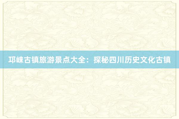 邛崃古镇旅游景点大全：探秘四川历史文化古镇